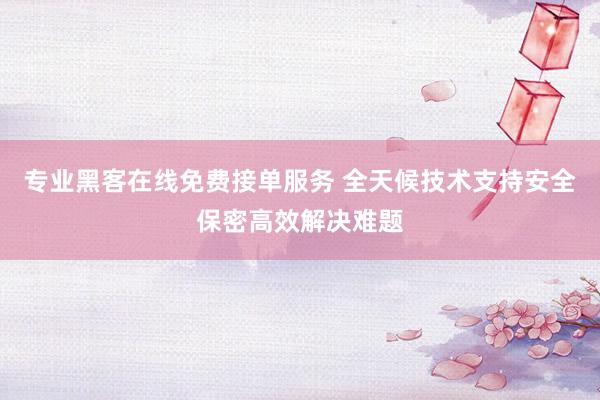 专业黑客在线免费接单服务 全天候技术支持安全保密高效解决难题