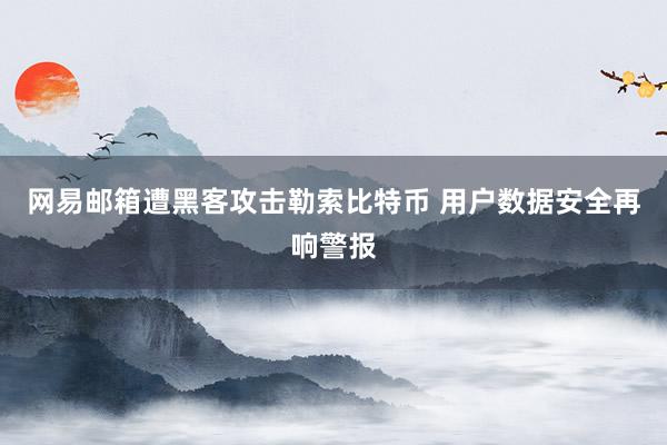 网易邮箱遭黑客攻击勒索比特币 用户数据安全再响警报