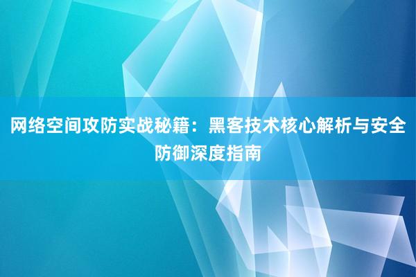 网络空间攻防实战秘籍：黑客技术核心解析与安全防御深度指南