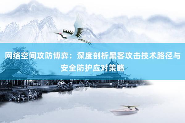 网络空间攻防博弈：深度剖析黑客攻击技术路径与安全防护应对策略