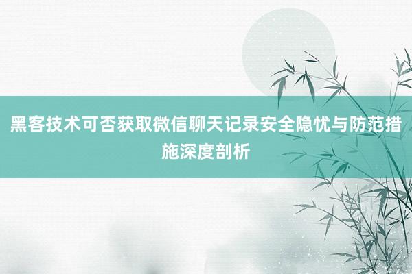 黑客技术可否获取微信聊天记录安全隐忧与防范措施深度剖析