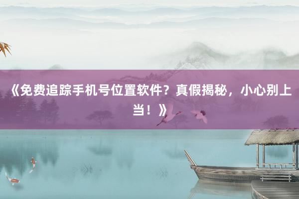 《免费追踪手机号位置软件？真假揭秘，小心别上当！》